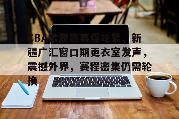 Jiuyou Sports-关于CBA常规赛赛程吃紧，新疆广汇窗口期更衣室发声，震撼外界，赛程密集仍需轮换的信息