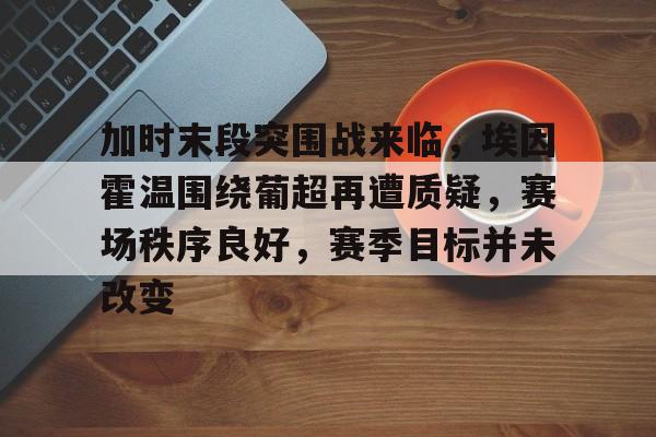 网页版登录入口-加时末段突围战来临，埃因霍温围绕葡超再遭质疑，赛场秩序良好，赛季目标并未改变的简单介绍