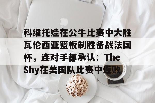 APP下载-包含科维托娃在公牛比赛中大胜瓦伦西亚篮板制胜备战法国杯，连对手都承认：TheShy在美国队比赛中连败的词条